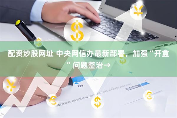 配资炒股网址 中央网信办最新部署，加强“开盒”问题整治→