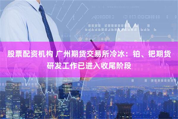 股票配资机构 广州期货交易所冷冰：铂、钯期货研发工作已进入收尾阶段