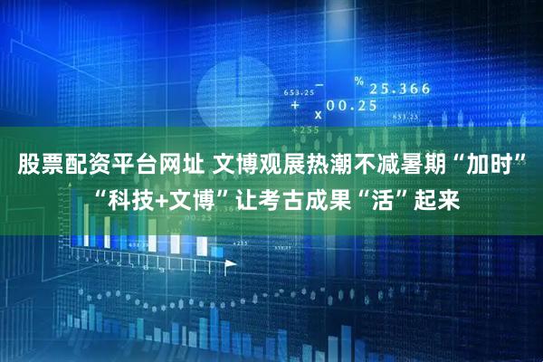 股票配资平台网址 文博观展热潮不减暑期“加时” “科技+文博”让考古成果“活”起来