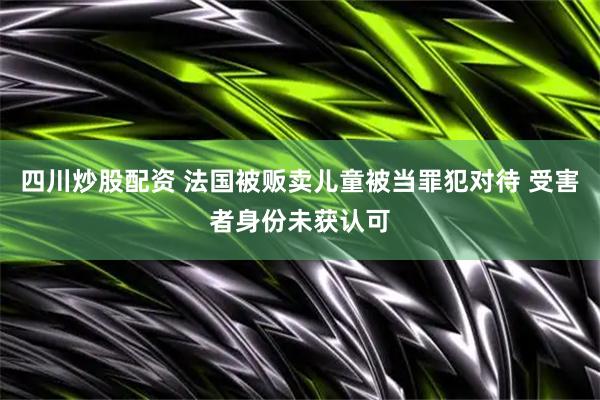 四川炒股配资 法国被贩卖儿童被当罪犯对待 受害者身份未获认可
