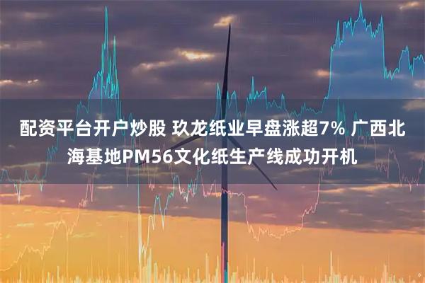 配资平台开户炒股 玖龙纸业早盘涨超7% 广西北海基地PM56文化纸生产线成功开机