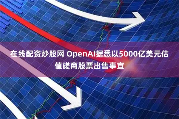 在线配资炒股网 OpenAI据悉以5000亿美元估值磋商股票出售事宜