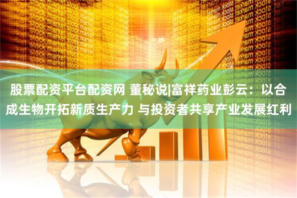 股票配资平台配资网 董秘说|富祥药业彭云：以合成生物开拓新质生产力 与投资者共享产业发展红利