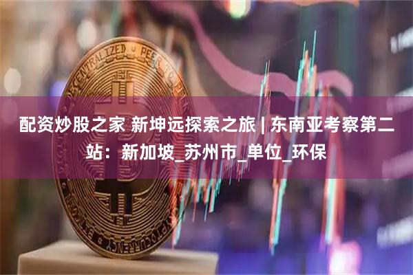 配资炒股之家 新坤远探索之旅 | 东南亚考察第二站：新加坡_苏州市_单位_环保