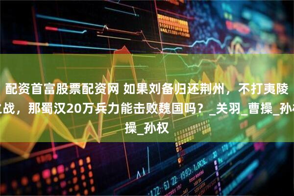 配资首富股票配资网 如果刘备归还荆州，不打夷陵之战，那蜀汉20万兵力能击败魏国吗？_关羽_曹操_孙权