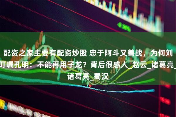 配资之家主要有配资炒股 忠于阿斗又善战，为何刘备却叮嘱孔明：不能再用子龙？背后很感人_赵云_诸葛亮_蜀汉