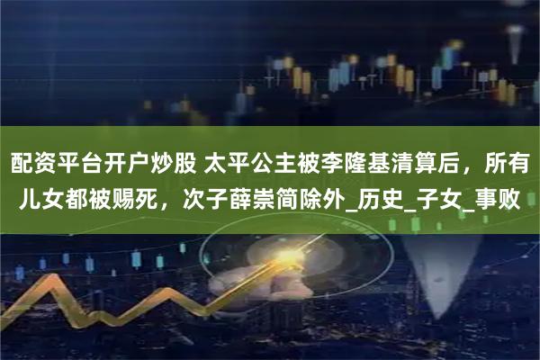 配资平台开户炒股 太平公主被李隆基清算后，所有儿女都被赐死，次子薛崇简除外_历史_子女_事败