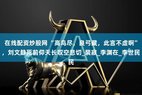 在线配资炒股网 “高鸟尽，良弓藏，此言不虚啊”，刘文静死前仰天长叹空悲切_裴寂_李渊在_李世民