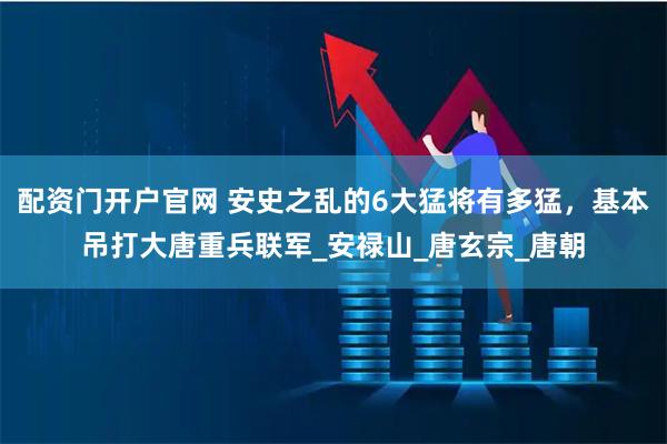 配资门开户官网 安史之乱的6大猛将有多猛，基本吊打大唐重兵联军_安禄山_唐玄宗_唐朝