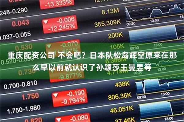 重庆配资公司 不会吧？日本队松岛辉空原来在那么早以前就认识了孙颖莎王曼昱等