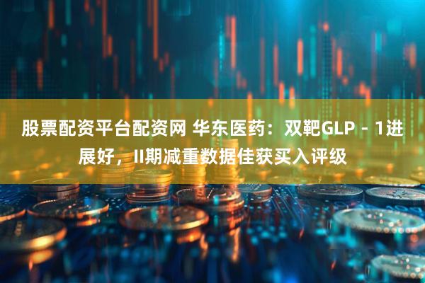 股票配资平台配资网 华东医药：双靶GLP - 1进展好，II期减重数据佳获买入评级